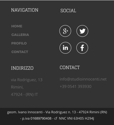 NAVIGATION SOCIAL geom. Ivano Innocenti - Via Rodriguez n. 13 - 47924 Rimini (RN) - p.iva 01689790408 - cf  NNC VNI 63H05 H294J HOME GALLERIA PROFILO CONTACT INDIRIZZO via Rodriguez, 13 Rimini,  47924 - (RN) IT CONTACT info@studioinnocenti.net +39 0541 393930    